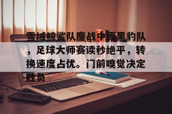 爱游戏体育-雪域鲸鲨队鏖战中原黑豹队，足球大师赛读秒绝平，转换速度占优。门前嗅觉决定胜负的简单介绍
