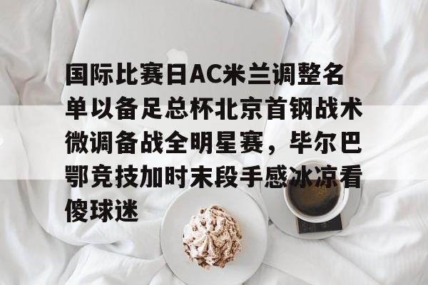 爱游戏体育-包含国际比赛日AC米兰调整名单以备足总杯北京首钢战术微调备战全明星赛，毕尔巴鄂竞技加时末段手感冰凉看傻球迷的词条